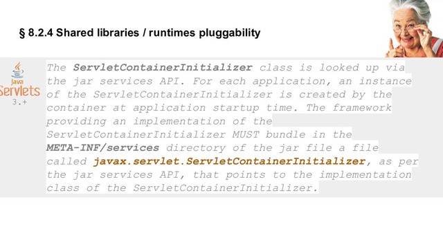 § 8.2.4 Shared libraries / runtimes pluggability
The ServletContainerInitializer class is looked up via
the jar services API. For each application, an instance
of the ServletContainerInitializer is created by the
container at application startup time. The framework
providing an implementation of the
ServletContainerInitializer MUST bundle in the
META-INF/services directory of the jar file a file
called javax.servlet.ServletContainerInitializer, as per
the jar services API, that points to the implementation
class of the ServletContainerInitializer.
3.+
