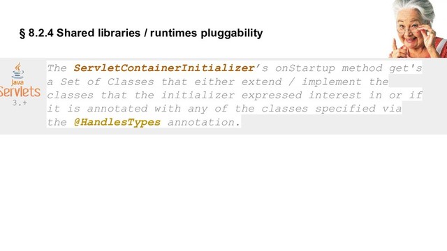§ 8.2.4 Shared libraries / runtimes pluggability
The ServletContainerInitializer’s onStartup method get's
a Set of Classes that either extend / implement the
classes that the initializer expressed interest in or if
it is annotated with any of the classes specified via
the @HandlesTypes annotation.
3.+
