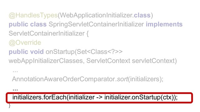 @HandlesTypes(WebApplicationInitializer.class)
public class SpringServletContainerInitializer implements
ServletContainerInitializer {
@Override
public void onStartup(Set>
webAppInitializerClasses, ServletContext servletContext)
...
AnnotationAwareOrderComparator.sort(initializers);
...
initializers.forEach(initializer -> initializer.onStartup(ctx));
}
