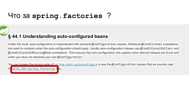 Что за spring.factories ?
§ 44.1 Understanding auto-configured beans
Under the hood, auto-configuration is implemented with standard @Configuration classes. Additional @Conditional annotations
are used to constrain when the auto-configuration should apply. Usually auto-configuration classes use @ConditionalOnClass and
@ConditionalOnMissingBean annotations. This ensures that auto-configuration only applies when relevant classes are found and
when you have not declared your own @Configuration.
You can browse the source code of spring-boot-autoconfigure to see the @Configuration classes that we provide (see
theMETA-INF/spring.factories file).
