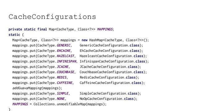 CacheConfigurations
private static final Map> MAPPINGS;
static {
Map> mappings = new HashMap>();
mappings.put(CacheType.GENERIC, GenericCacheConfiguration.class);
mappings.put(CacheType.EHCACHE, EhCacheCacheConfiguration.class);
mappings.put(CacheType.HAZELCAST, HazelcastCacheConfiguration.class);
mappings.put(CacheType.INFINISPAN, InfinispanCacheConfiguration.class);
mappings.put(CacheType.JCACHE, JCacheCacheConfiguration.class);
mappings.put(CacheType.COUCHBASE, CouchbaseCacheConfiguration.class);
mappings.put(CacheType.REDIS, RedisCacheConfiguration.class);
mappings.put(CacheType.CAFFEINE, CaffeineCacheConfiguration.class);
addGuavaMapping(mappings);
mappings.put(CacheType.SIMPLE, SimpleCacheConfiguration.class);
mappings.put(CacheType.NONE, NoOpCacheConfiguration.class);
MAPPINGS = Collections.unmodifiableMap(mappings);
}
