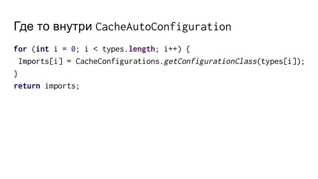 Где то внутри CacheAutoConfiguration
for (int i = 0; i < types.length; i++) {
Imports[i] = CacheConfigurations.getConfigurationClass(types[i]);
}
return imports;
