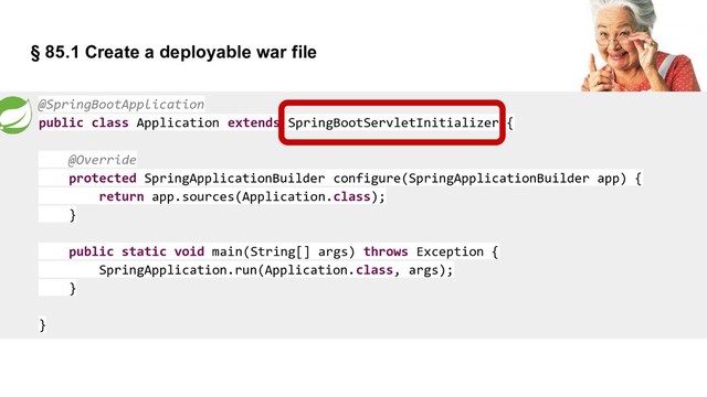 § 85.1 Create a deployable war file
@SpringBootApplication
public class Application extends SpringBootServletInitializer {
@Override
protected SpringApplicationBuilder configure(SpringApplicationBuilder app) {
return app.sources(Application.class);
}
public static void main(String[] args) throws Exception {
SpringApplication.run(Application.class, args);
}
}
