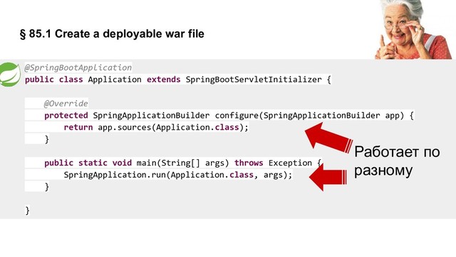 § 85.1 Create a deployable war file
@SpringBootApplication
public class Application extends SpringBootServletInitializer {
@Override
protected SpringApplicationBuilder configure(SpringApplicationBuilder app) {
return app.sources(Application.class);
}
public static void main(String[] args) throws Exception {
SpringApplication.run(Application.class, args);
}
}
Работает по
разному
