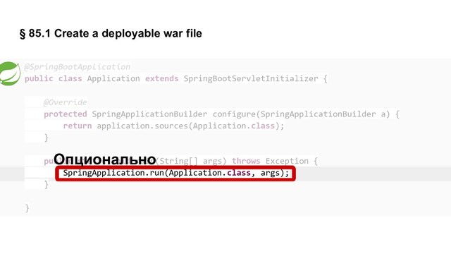 § 85.1 Create a deployable war file
@SpringBootApplication
public class Application extends SpringBootServletInitializer {
@Override
protected SpringApplicationBuilder configure(SpringApplicationBuilder a) {
return application.sources(Application.class);
}
public static void main(String[] args) throws Exception {
SpringApplication.run(Application.class, args);
}
}
Опционально
