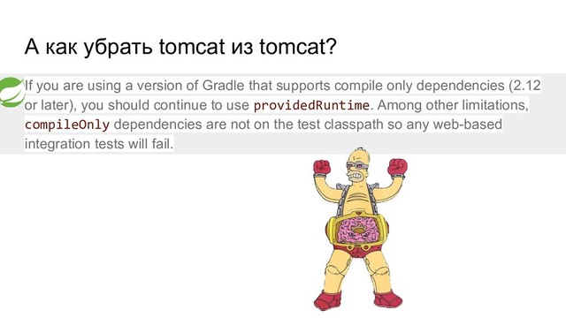 А как убрать tomcat из tomcat?
If you are using a version of Gradle that supports compile only dependencies (2.12
or later), you should continue to use providedRuntime. Among other limitations,
compileOnly dependencies are not on the test classpath so any web-based
integration tests will fail.

