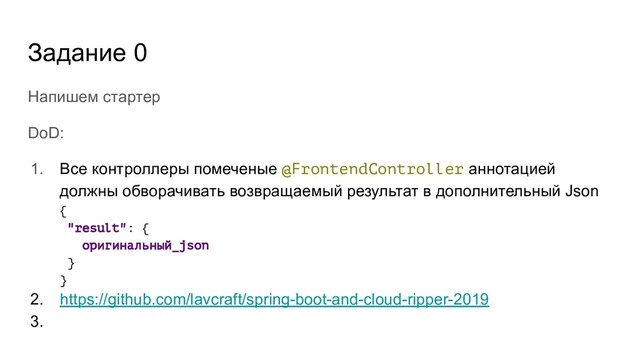 Задание 0
Напишем стартер
DoD:
1. Все контроллеры помеченые @FrontendController аннотацией
должны обворачивать возвращаемый результат в дополнительный Json
{
"result": {
оригинальный_json
}
}
2. https://github.com/lavcraft/spring-boot-and-cloud-ripper-2019
3.
