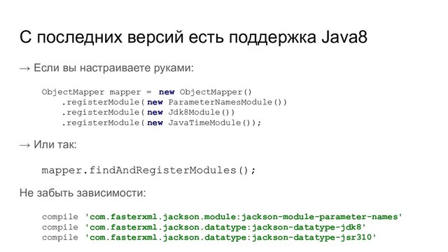 → Если вы настраиваете руками:
ObjectMapper mapper = new ObjectMapper()
.registerModule( new ParameterNamesModule())
.registerModule( new Jdk8Module())
.registerModule( new JavaTimeModule());
→ Или так:
mapper.findAndRegisterModules();
Не забыть зависимости:
compile 'com.fasterxml.jackson.module:jackson-module-parameter-names'
compile 'com.fasterxml.jackson.datatype:jackson-datatype-jdk8'
compile 'com.fasterxml.jackson.datatype:jackson-datatype-jsr310'
C последних версий есть поддержка Java8
