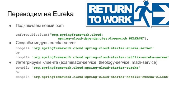 Переводим на Eureka
● Подключаем новый bom
enforcedPlatform( "org.springframework.cloud:
spring-cloud-dependencies:Greenwich.RELEASE"),
● Создаём модуль eureka-server
compile 'org.springframework.cloud:spring-cloud-starter-eureka-server'
Or
compile 'org.springframework.cloud:spring-cloud-starter-netflix-eureka-server'
● Интегрируем клиента (examinator-service, theology-service, math-service)
compile 'org.springframework.cloud:spring-cloud-starter-eureka'
Or
compile 'org.springframework.cloud:spring-cloud-starter-netflix-eureka-client'
