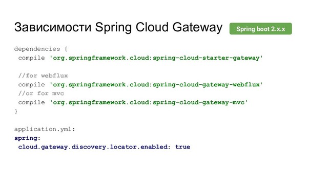 Зависимости Spring Cloud Gateway
dependencies {
compile 'org.springframework.cloud:spring-cloud-starter-gateway'
//for webflux
compile 'org.springframework.cloud:spring-cloud-gateway-webflux'
//or for mvc
compile 'org.springframework.cloud:spring-cloud-gateway-mvc'
}
application.yml:
spring:
cloud.gateway.discovery.locator.enabled: true
Spring boot 2.x.x
