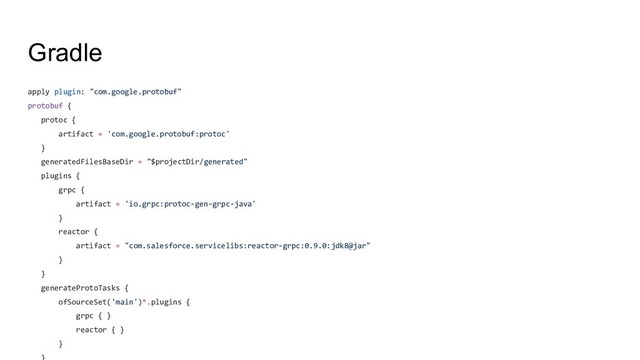 Gradle
apply plugin: "com.google.protobuf"
protobuf {
protoc {
artifact = 'com.google.protobuf:protoc'
}
generatedFilesBaseDir = "$projectDir/generated"
plugins {
grpc {
artifact = 'io.grpc:protoc-gen-grpc-java'
}
reactor {
artifact = "com.salesforce.servicelibs:reactor-grpc:0.9.0:jdk8@jar"
}
}
generateProtoTasks {
ofSourceSet('main')*.plugins {
grpc { }
reactor { }
}
