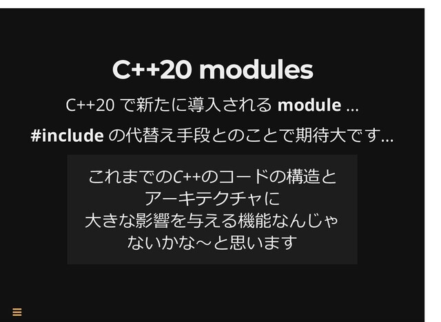 /
C++20 modules
C++20 modules
C++20 で新たに導⼊される module …
#include の代替え⼿段とのことで期待⼤です…
これまでのC++のコードの構造と
アーキテクチャに
⼤きな影響を与える機能なんじゃ
ないかな〜と思います

