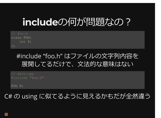 /
includeの何が問題なの︖
includeの何が問題なの︖
#include “foo.h” はファイルの⽂字列内容を
展開してるだけで、⽂法的な意味はない
C# の using に似てるように⾒えるかもだが全然違う
// foo.h
class FOO{
int f;
};
// main.cpp
#include "foo.h"
FOO F;


