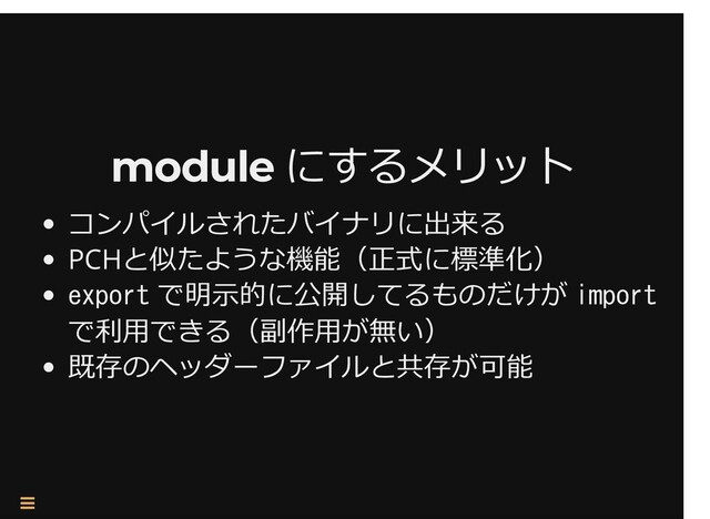 /
module にするメリット
module にするメリット
コンパイルされたバイナリに出来る
PCHと似たような機能（正式に標準化）
export で明⽰的に公開してるものだけが import
で利⽤できる（副作⽤が無い）
既存のヘッダーファイルと共存が可能

