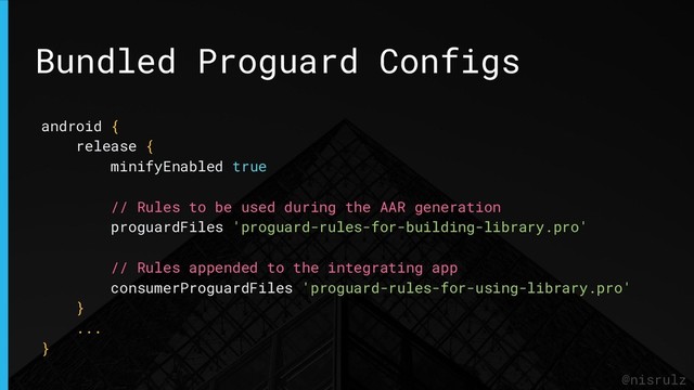 Bundled Proguard Configs
@nisrulz
android {
release {
minifyEnabled true
// Rules to be used during the AAR generation
proguardFiles 'proguard-rules-for-building-library.pro'
// Rules appended to the integrating app
consumerProguardFiles 'proguard-rules-for-using-library.pro'
}
...
}
