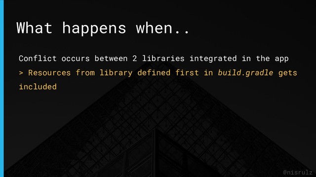 @nisrulz
Conflict occurs between 2 libraries integrated in the app
> Resources from library defined first in build.gradle gets
included
What happens when..
