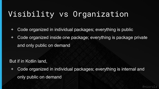 Visibility vs Organization
@nisrulz
+ Code organized in individual packages; everything is public
+ Code organized inside one package; everything is package private
and only public on demand
But if in Kotlin land,
+ Code organized in individual packages; everything is internal and
only public on demand

