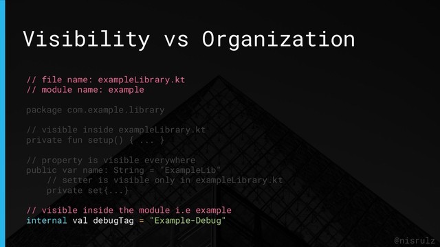 Visibility vs Organization
@nisrulz
// file name: exampleLibrary.kt
// module name: example
package com.example.library
// visible inside exampleLibrary.kt
private fun setup() { ... }
// property is visible everywhere
public var name: String = "ExampleLib"
// setter is visible only in exampleLibrary.kt
private set{...}
// visible inside the module i.e example
internal val debugTag = "Example-Debug"
