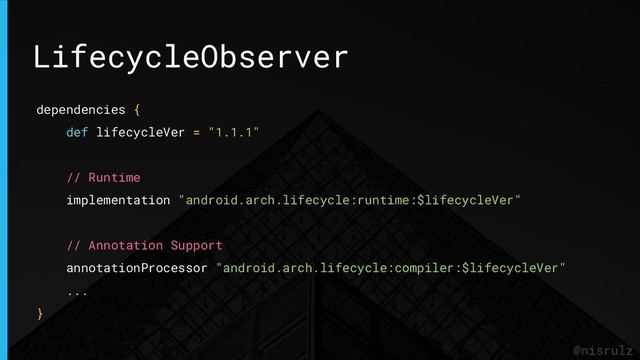 LifecycleObserver
@nisrulz
dependencies {
def lifecycleVer = "1.1.1"
// Runtime
implementation "android.arch.lifecycle:runtime:$lifecycleVer"
// Annotation Support
annotationProcessor "android.arch.lifecycle:compiler:$lifecycleVer"
...
}
