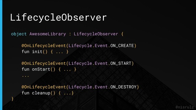 LifecycleObserver
@nisrulz
object AwesomeLibrary : LifecycleObserver {
@OnLifecycleEvent(Lifecycle.Event.ON_CREATE)
fun init() { ... }
@OnLifecycleEvent(Lifecycle.Event.ON_START)
fun onStart() { ... }
...
@OnLifecycleEvent(Lifecycle.Event.ON_DESTROY)
fun cleanup() { ...}
}
