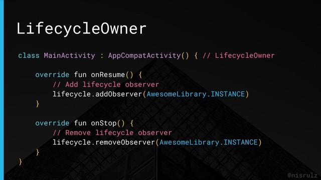 LifecycleOwner
@nisrulz
class MainActivity : AppCompatActivity() { // LifecycleOwner
override fun onResume() {
// Add lifecycle observer
lifecycle.addObserver(AwesomeLibrary.INSTANCE)
}
override fun onStop() {
// Remove lifecycle observer
lifecycle.removeObserver(AwesomeLibrary.INSTANCE)
}
}
