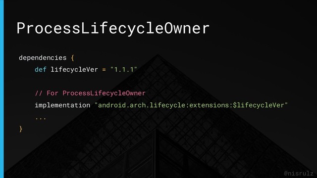 ProcessLifecycleOwner
@nisrulz
dependencies {
def lifecycleVer = "1.1.1"
// For ProcessLifecycleOwner
implementation "android.arch.lifecycle:extensions:$lifecycleVer"
...
}
