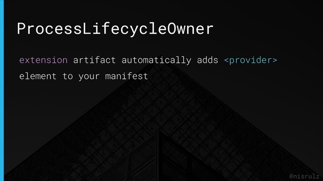 ProcessLifecycleOwner
@nisrulz
extension artifact automatically adds 
element to your manifest
