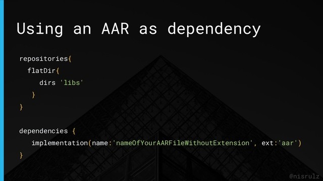 Using an AAR as dependency
@nisrulz
repositories{
flatDir{
dirs 'libs'
}
}
dependencies {
implementation(name:'nameOfYourAARFileWithoutExtension', ext:'aar')
}
