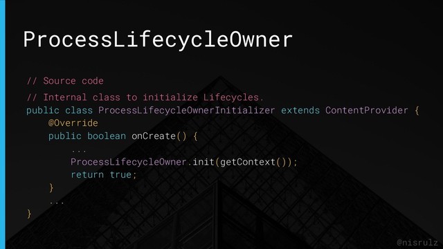 ProcessLifecycleOwner
@nisrulz
// Source code
// Internal class to initialize Lifecycles.
public class ProcessLifecycleOwnerInitializer extends ContentProvider {
@Override
public boolean onCreate() {
...
ProcessLifecycleOwner.init(getContext());
return true;
}
...
}
