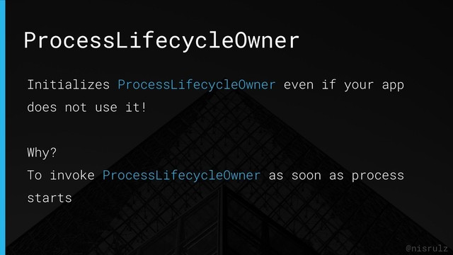 ProcessLifecycleOwner
@nisrulz
Initializes ProcessLifecycleOwner even if your app
does not use it!
Why?
To invoke ProcessLifecycleOwner as soon as process
starts
