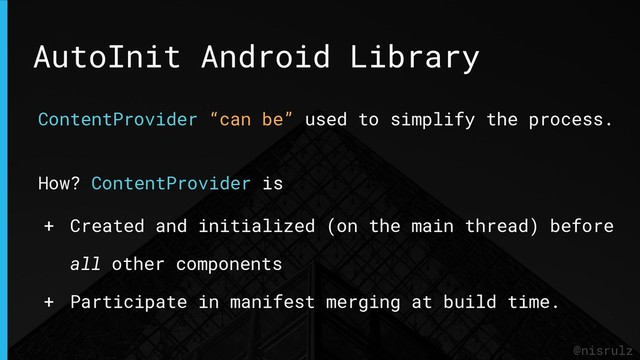 AutoInit Android Library
@nisrulz
ContentProvider “can be” used to simplify the process.
How? ContentProvider is
+ Created and initialized (on the main thread) before
all other components
+ Participate in manifest merging at build time.
