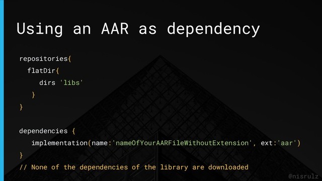 Using an AAR as dependency
@nisrulz
repositories{
flatDir{
dirs 'libs'
}
}
dependencies {
implementation(name:'nameOfYourAARFileWithoutExtension', ext:'aar')
}
// None of the dependencies of the library are downloaded
