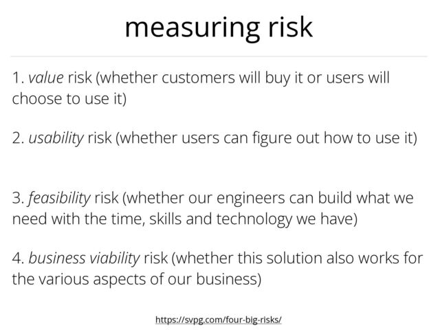 3. feasibility risk (whether our engineers can build what we
need with the time, skills and technology we have)
1. value risk (whether customers will buy it or users will
choose to use it)
2. usability risk (whether users can
fi
gure out how to use it)


4. business viability risk (whether this solution also works for
the various aspects of our business)
measuring risk
https://svpg.com/four-big-risks/

