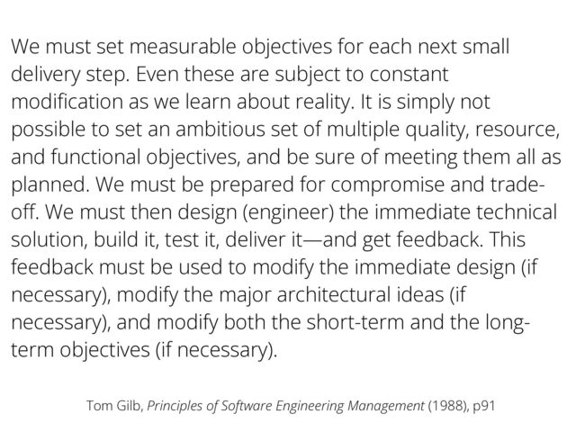 We must set measurable objectives for each next small
delivery step. Even these are subject to constant
modi
fi
cation as we learn about reality. It is simply not
possible to set an ambitious set of multiple quality, resource,
and functional objectives, and be sure of meeting them all as
planned. We must be prepared for compromise and trade-
o
ff
. We must then design (engineer) the immediate technical
solution, build it, test it, deliver it—and get feedback. This
feedback must be used to modify the immediate design (if
necessary), modify the major architectural ideas (if
necessary), and modify both the short-term and the long-
term objectives (if necessary).
Tom Gilb, Principles of Software Engineering Management (1988), p91
