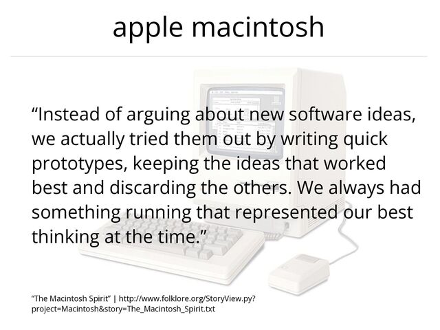 apple macintosh
“Instead of arguing about new software ideas,
we actually tried them out by writing quick
prototypes, keeping the ideas that worked
best and discarding the others. We always had
something running that represented our best
thinking at the time.”


“The Macintosh Spirit” | http://www.folklore.org/StoryView.py?
project=Macintosh&story=The_Macintosh_Spirit.txt
