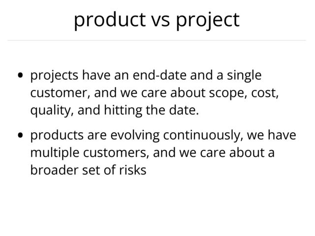 product vs project
• projects have an end-date and a single
customer, and we care about scope, cost,
quality, and hitting the date.


• products are evolving continuously, we have
multiple customers, and we care about a
broader set of risks

