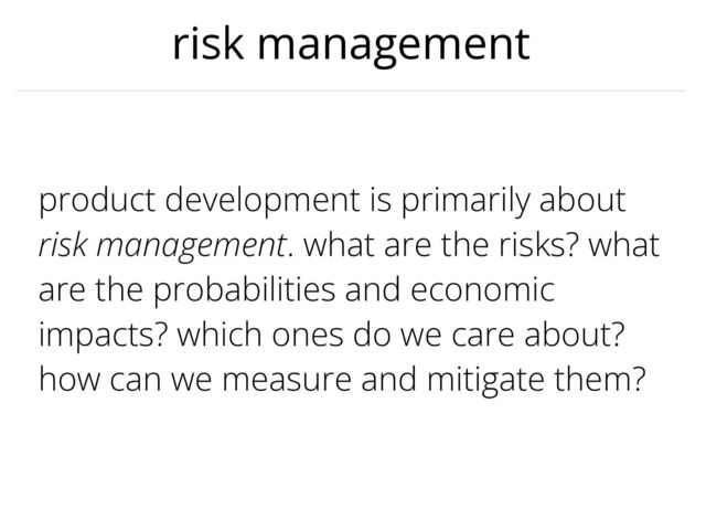 risk management
product development is primarily about
risk management. what are the risks? what
are the probabilities and economic
impacts? which ones do we care about?
how can we measure and mitigate them?
