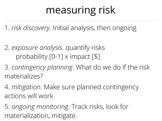 3. contingency planning. What do we do if the risk
materializes?
1. risk discovery. Initial analysis, then ongoing


2. exposure analysis. quantify risks


probability [0-1] x impact [$]
5. ongoing monitoring. Track risks, look for
materialization, mitigate.
4. mitigation. Make sure planned contingency
actions will work
measuring risk
