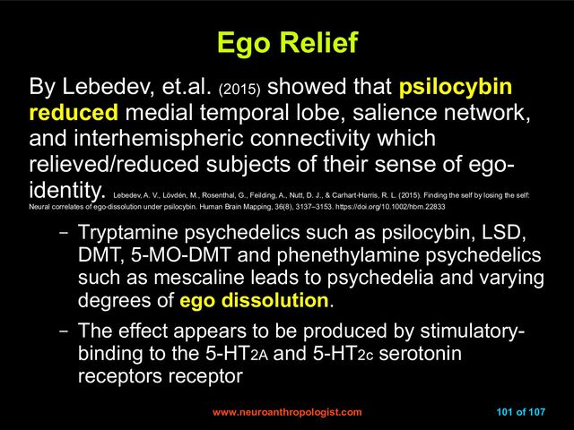www.neuroanthropologist.com
www.neuroanthropologist.com 101 of 107
Ego Relief
Ego Relief
By Lebedev, et.al. (2015)
showed that psilocybin
reduced medial temporal lobe, salience network,
and interhemispheric connectivity which
relieved/reduced subjects of their sense of ego-
identity.
Lebedev, A. V., Lövdén, M., Rosenthal, G., Feilding, A., Nutt, D. J., & Carhart Harris, R. L. (2015). Finding the self by losing the self:
‐
Neural correlates of ego dissolution under psilocybin. Human Brain Mapping, 36(8), 3137–3153. https://doi.org/10.1002/hbm.22833
‐
– Tryptamine psychedelics such as psilocybin, LSD,
DMT, 5-MO-DMT and phenethylamine psychedelics
such as mescaline leads to psychedelia and varying
degrees of ego dissolution.
– The effect appears to be produced by stimulatory-
binding to the 5-HT2A and 5-HT2c serotonin
receptors receptor
