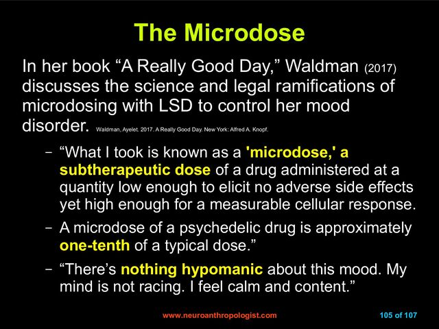 www.neuroanthropologist.com
www.neuroanthropologist.com 105 of 107
The Microdose
The Microdose
In her book “A Really Good Day,” Waldman (2017)
discusses the science and legal ramifications of
microdosing with LSD to control her mood
disorder.
Waldman, Ayelet. 2017. A Really Good Day. New York: Alfred A. Knopf.
– “What I took is known as a 'microdose,' a
subtherapeutic dose of a drug administered at a
quantity low enough to elicit no adverse side effects
yet high enough for a measurable cellular response.
– A microdose of a psychedelic drug is approximately
one-tenth of a typical dose.”
– “There’s nothing hypomanic about this mood. My
mind is not racing. I feel calm and content.”

