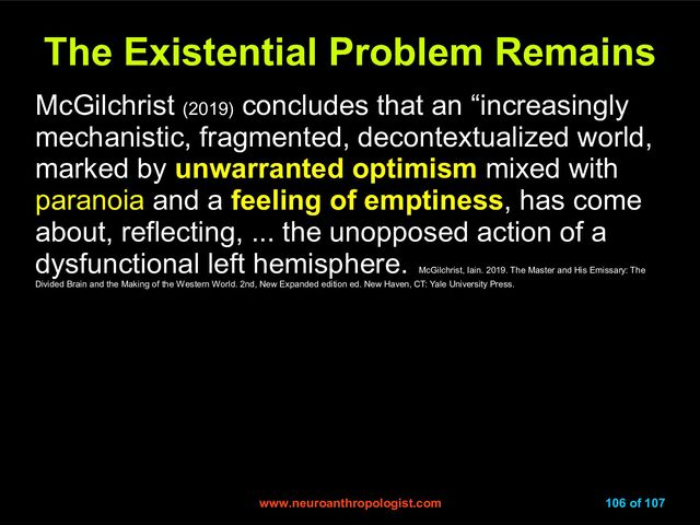 www.neuroanthropologist.com
www.neuroanthropologist.com 106 of 107
The Existential Problem Remains
The Existential Problem Remains
McGilchrist (2019)
concludes that an “increasingly
mechanistic, fragmented, decontextualized world,
marked by unwarranted optimism mixed with
paranoia and a feeling of emptiness, has come
about, reflecting, ... the unopposed action of a
dysfunctional left hemisphere.
McGilchrist, Iain. 2019. The Master and His Emissary: The
Divided Brain and the Making of the Western World. 2nd, New Expanded edition ed. New Haven, CT: Yale University Press.
