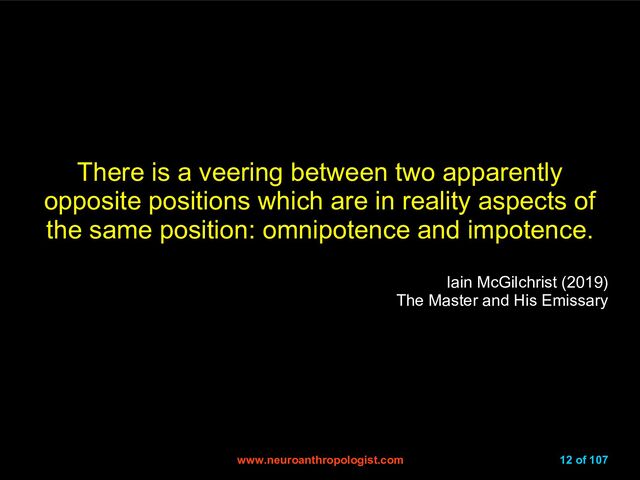 www.neuroanthropologist.com
www.neuroanthropologist.com 12 of 107
There is a veering between two apparently
opposite positions which are in reality aspects of
the same position: omnipotence and impotence.
Iain McGilchrist (2019)
The Master and His Emissary
