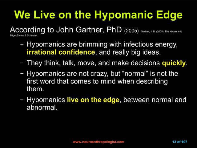 www.neuroanthropologist.com
www.neuroanthropologist.com 13 of 107
We Live on the Hypomanic Edge
We Live on the Hypomanic Edge
According to John Gartner, PhD (2005) Gartner, J. D. (2005). The Hypomanic
Edge. Simon & Schuster.
– Hypomanics are brimming with infectious energy,
irrational confidence, and really big ideas.
– They think, talk, move, and make decisions quickly.
– Hypomanics are not crazy, but “normal” is not the
first word that comes to mind when describing
them.
– Hypomanics live on the edge, between normal and
abnormal.
