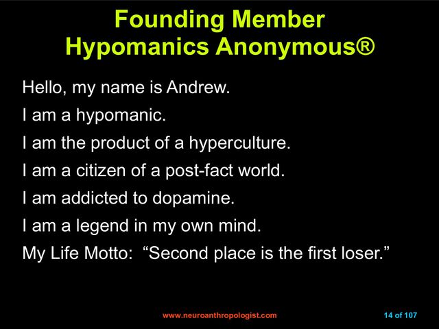 www.neuroanthropologist.com
www.neuroanthropologist.com 14 of 107
Founding Member
Founding Member
Hypomanics Anonymous
Hypomanics Anonymous®
®
Hello, my name is Andrew.
I am a hypomanic.
I am the product of a hyperculture.
I am a citizen of a post-fact world.
I am addicted to dopamine.
I am a legend in my own mind.
My Life Motto: “Second place is the first loser.”
