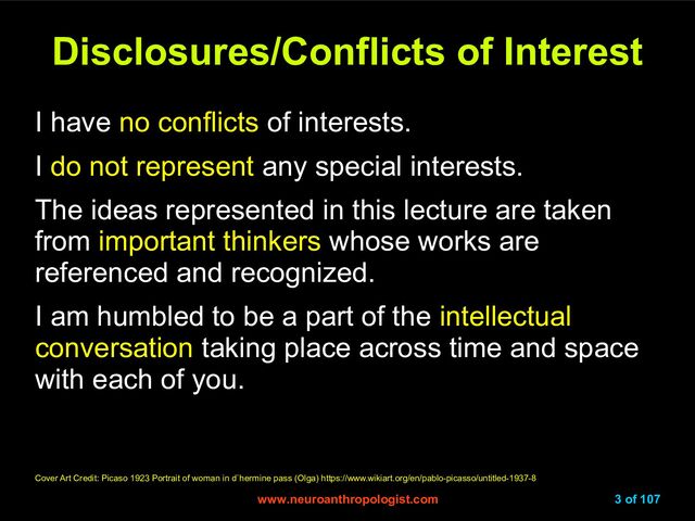 www.neuroanthropologist.com
www.neuroanthropologist.com 3 of 107
Disclosures/Conflicts of Interest
Disclosures/Conflicts of Interest
I have no conflicts of interests.
I do not represent any special interests.
The ideas represented in this lecture are taken
from important thinkers whose works are
referenced and recognized.
I am humbled to be a part of the intellectual
conversation taking place across time and space
with each of you.
Cover Art Credit: Picaso 1923 Portrait of woman in d`hermine pass (Olga) https://www.wikiart.org/en/pablo-picasso/untitled-1937-8
