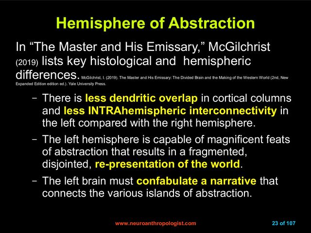 www.neuroanthropologist.com
www.neuroanthropologist.com 23 of 107
Hemisphere of Abstraction
Hemisphere of Abstraction
In “The Master and His Emissary,” McGilchrist
(2019)
lists key histological and hemispheric
differences.
McGilchrist, I. (2019). The Master and His Emissary: The Divided Brain and the Making of the Western World (2nd, New
Expanded Edition edition ed.). Yale University Press.
– There is less dendritic overlap in cortical columns
and less INTRAhemispheric interconnectivity in
the left compared with the right hemisphere.
– The left hemisphere is capable of magnificent feats
of abstraction that results in a fragmented,
disjointed, re-presentation of the world.
– The left brain must confabulate a narrative that
connects the various islands of abstraction.
