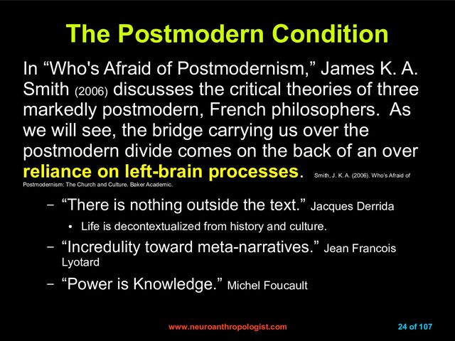 www.neuroanthropologist.com
www.neuroanthropologist.com 24 of 107
The Postmodern Condition
The Postmodern Condition
In “Who's Afraid of Postmodernism,” James K. A.
Smith (2006)
discusses the critical theories of three
markedly postmodern, French philosophers. As
we will see, the bridge carrying us over the
postmodern divide comes on the back of an over
reliance on left-brain processes.
Smith, J. K. A. (2006). Who’s Afraid of
Postmodernism: The Church and Culture. Baker Academic.
– “There is nothing outside the text.” Jacques Derrida
●
Life is decontextualized from history and culture.
– “Incredulity toward meta-narratives.” Jean Francois
Lyotard
– “Power is Knowledge.” Michel Foucault
