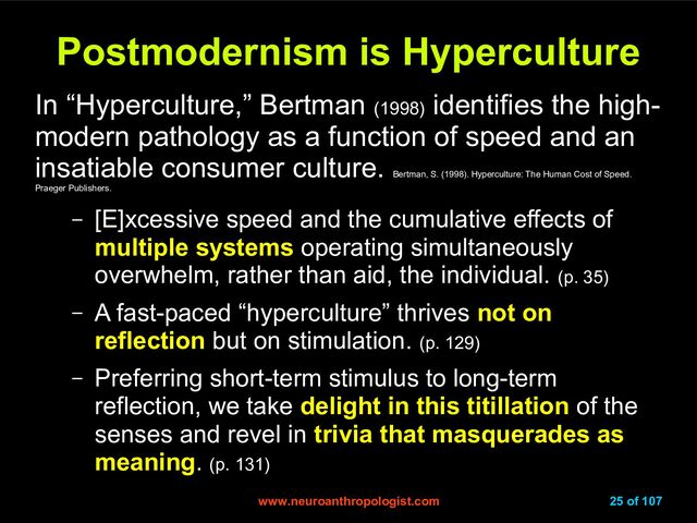 www.neuroanthropologist.com
www.neuroanthropologist.com 25 of 107
Postmodernism is Hyperculture
Postmodernism is Hyperculture
In “Hyperculture,” Bertman (1998)
identifies the high-
modern pathology as a function of speed and an
insatiable consumer culture.
Bertman, S. (1998). Hyperculture: The Human Cost of Speed.
Praeger Publishers.
– [E]xcessive speed and the cumulative effects of
multiple systems operating simultaneously
overwhelm, rather than aid, the individual. (p. 35)
– A fast-paced “hyperculture” thrives not on
reflection but on stimulation. (p. 129)
– Preferring short-term stimulus to long-term
reflection, we take delight in this titillation of the
senses and revel in trivia that masquerades as
meaning. (p. 131)
