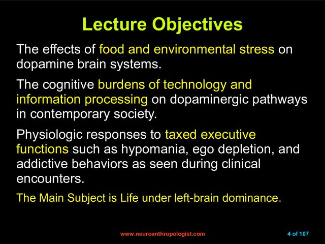 www.neuroanthropologist.com
www.neuroanthropologist.com 4 of 107
Lecture Objectives
Lecture Objectives
The effects of food and environmental stress on
dopamine brain systems.
The cognitive burdens of technology and
information processing on dopaminergic pathways
in contemporary society.
Physiologic responses to taxed executive
functions such as hypomania, ego depletion, and
addictive behaviors as seen during clinical
encounters.
The Main Subject is Life under left-brain dominance.
