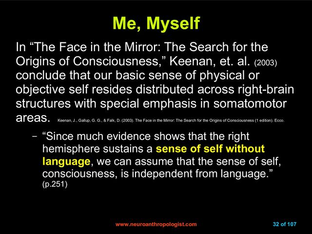 www.neuroanthropologist.com
www.neuroanthropologist.com 32 of 107
Me, Myself
Me, Myself
In “The Face in the Mirror: The Search for the
Origins of Consciousness,” Keenan, et. al. (2003)
conclude that our basic sense of physical or
objective self resides distributed across right-brain
structures with special emphasis in somatomotor
areas.
Keenan, J., Gallup, G. G., & Falk, D. (2003). The Face in the Mirror: The Search for the Origins of Consciousness (1 edition). Ecco.
– “Since much evidence shows that the right
hemisphere sustains a sense of self without
language, we can assume that the sense of self,
consciousness, is independent from language.”
(p.251)
